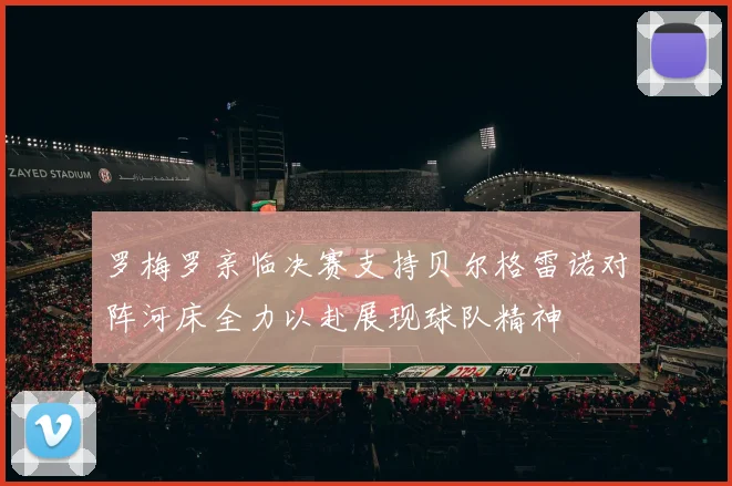 罗梅罗亲临决赛支持贝尔格雷诺对阵河床全力以赴展现球队精神