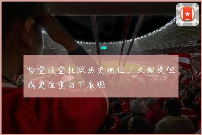 哈登谈登杜欧历史地位三大假设但我更注重当下表现