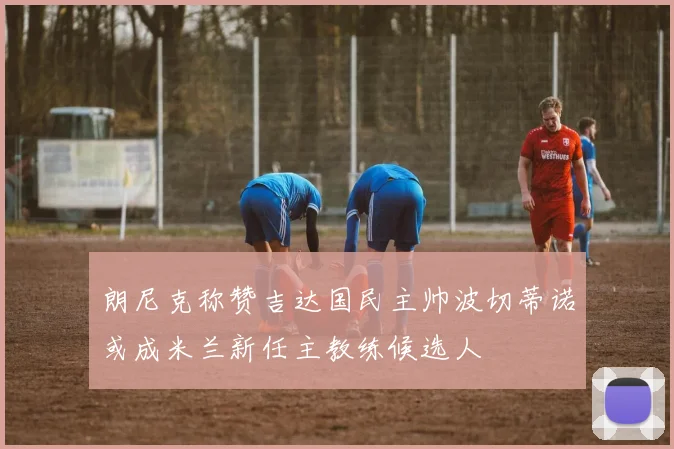朗尼克称赞吉达国民主帅波切蒂诺或成米兰新任主教练候选人