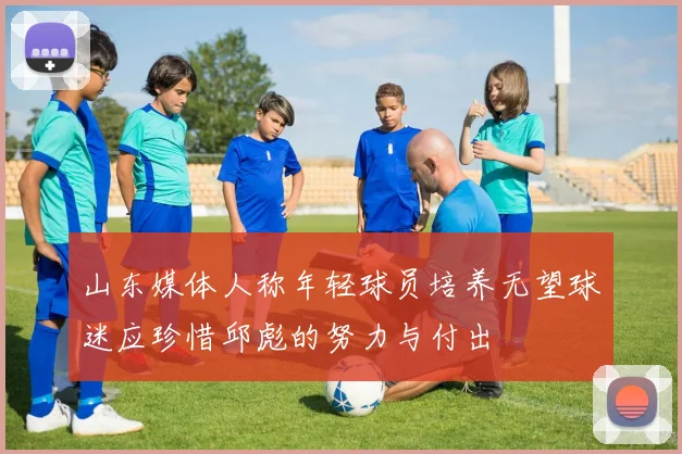 山东媒体人称年轻球员培养无望球迷应珍惜邱彪的努力与付出
